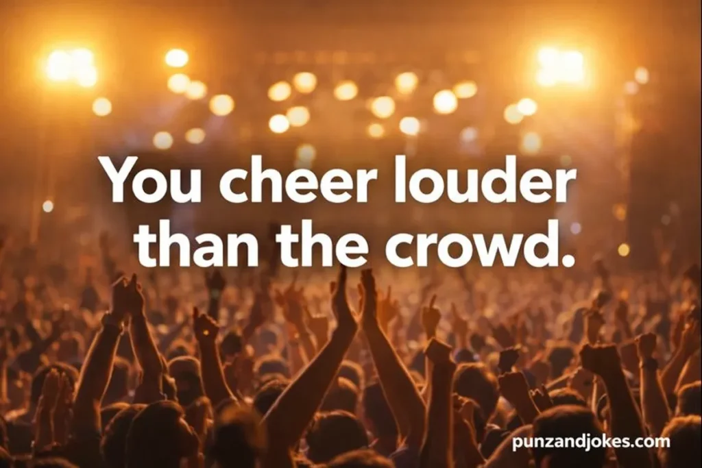 You cheer louder than the crowd.